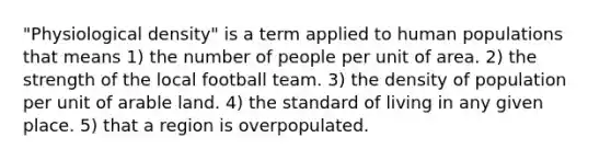 "Physiological density" is a term applied to human populations that means 1) the number of people per unit of area. 2) the strength of the local football team. 3) the density of population per unit of arable land. 4) the standard of living in any given place. 5) that a region is overpopulated.