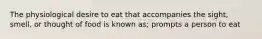 The physiological desire to eat that accompanies the sight, smell, or thought of food is known as; prompts a person to eat