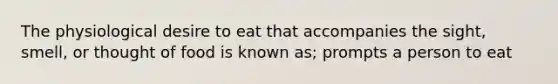 The physiological desire to eat that accompanies the sight, smell, or thought of food is known as; prompts a person to eat