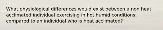 What physiological differences would exist between a non heat acclimated individual exercising in hot humid conditions, compared to an individual who is heat acclimated?