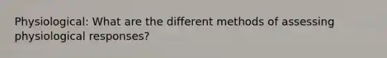 Physiological: What are the different methods of assessing physiological responses?