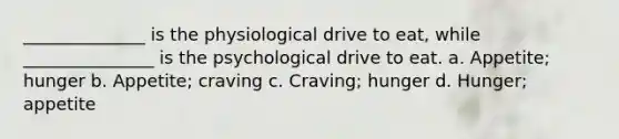 ______________ is the physiological drive to eat, while _______________ is the psychological drive to eat. a. Appetite; hunger b. Appetite; craving c. Craving; hunger d. Hunger; appetite