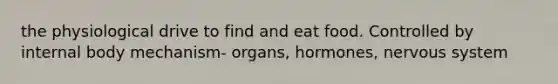 the physiological drive to find and eat food. Controlled by internal body mechanism- organs, hormones, nervous system