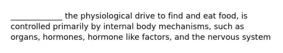 _____________ the physiological drive to find and eat food, is controlled primarily by internal body mechanisms, such as organs, hormones, hormone like factors, and the nervous system