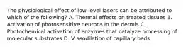 The physiological effect of low-level lasers can be attributed to which of the following? A. Thermal effects on treated tissues B. Activation of photosensitive neurons in the dermis C. Photochemical activation of enzymes that catalyze processing of molecular substrates D. V asodilation of capillary beds