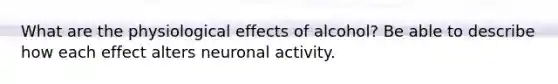 What are the physiological effects of alcohol? Be able to describe how each effect alters neuronal activity.