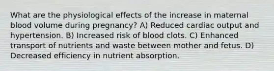 What are the physiological effects of the increase in maternal blood volume during pregnancy? A) Reduced cardiac output and hypertension. B) Increased risk of blood clots. C) Enhanced transport of nutrients and waste between mother and fetus. D) Decreased efficiency in nutrient absorption.