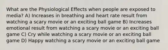 What are the Physiological Effects when people are exposed to media? A) Increases in breathing and heart rate result from watching a scary movie or an exciting ball game B) Increases emotional result from watching a scary movie or an exciting ball game C) Cry while watching a scary movie or an exciting ball game D) Happy watching a scary movie or an exciting ball game