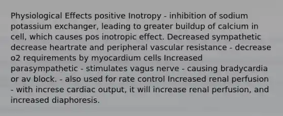 Physiological Effects positive Inotropy - inhibition of sodium potassium exchanger, leading to greater buildup of calcium in cell, which causes pos inotropic effect. Decreased sympathetic decrease heartrate and peripheral vascular resistance - decrease o2 requirements by myocardium cells Increased parasympathetic - stimulates vagus nerve - causing bradycardia or av block. - also used for rate control Increased renal perfusion - with increse cardiac output, it will increase renal perfusion, and increased diaphoresis.