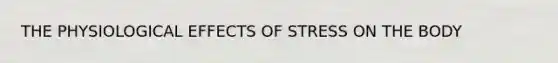 THE PHYSIOLOGICAL EFFECTS OF STRESS ON THE BODY