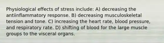 Physiological effects of stress include: A) decreasing the antiinflammatory response. B) decreasing musculoskeletal tension and tone. C) increasing the heart rate, blood pressure, and respiratory rate. D) shifting of blood for the large muscle groups to the visceral organs.