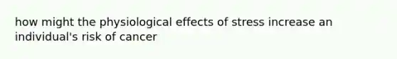 how might the physiological effects of stress increase an individual's risk of cancer