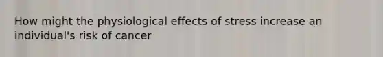 How might the physiological <a href='https://www.questionai.com/knowledge/k4QbjAzLl7-effects-of-stress' class='anchor-knowledge'>effects of stress</a> increase an individual's risk of cancer