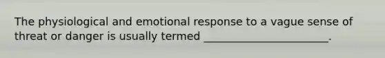The physiological and emotional response to a vague sense of threat or danger is usually termed _______________________.