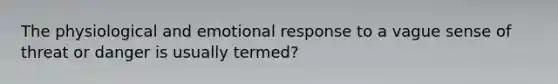 The physiological and emotional response to a vague sense of threat or danger is usually termed?