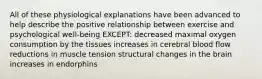 All of these physiological explanations have been advanced to help describe the positive relationship between exercise and psychological well-being EXCEPT: decreased maximal oxygen consumption by the tissues increases in cerebral blood flow reductions in muscle tension structural changes in the brain increases in endorphins