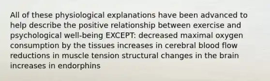 All of these physiological explanations have been advanced to help describe the positive relationship between exercise and psychological well-being EXCEPT: decreased maximal oxygen consumption by the tissues increases in cerebral blood flow reductions in muscle tension structural changes in the brain increases in endorphins