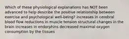 Which of these physiological explanations has NOT been advanced to help describe the positive relationship between exercise and psychological well-being? increases in cerebral blood flow reductions in muscle tension structural changes in the brain increases in endorphins decreased maximal oxygen consumption by the tissues