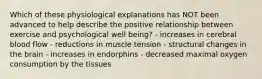 Which of these physiological explanations has NOT been advanced to help describe the positive relationship between exercise and psychological well being? - increases in cerebral blood flow - reductions in muscle tension - structural changes in the brain - increases in endorphins - decreased maximal oxygen consumption by the tissues