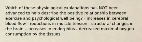 Which of these physiological explanations has NOT been advanced to help describe the positive relationship between exercise and psychological well being? - increases in cerebral blood flow - reductions in muscle tension - structural changes in the brain - increases in endorphins - decreased maximal oxygen consumption by the tissues