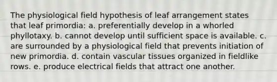 The physiological field hypothesis of leaf arrangement states that leaf primordia: a. preferentially develop in a whorled phyllotaxy. b. cannot develop until sufficient space is available. c. are surrounded by a physiological field that prevents initiation of new primordia. d. contain <a href='https://www.questionai.com/knowledge/k1HVFq17mo-vascular-tissue' class='anchor-knowledge'>vascular tissue</a>s organized in fieldlike rows. e. produce electrical fields that attract one another.
