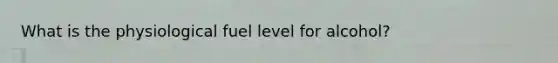 What is the physiological fuel level for alcohol?