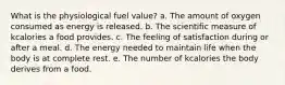 What is the physiological fuel value? a. The amount of oxygen consumed as energy is released. b. The scientific measure of kcalories a food provides. c. The feeling of satisfaction during or after a meal. d. The energy needed to maintain life when the body is at complete rest. e. The number of kcalories the body derives from a food.