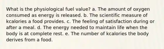 What is the physiological fuel value? a. The amount of oxygen consumed as energy is released. b. The scientific measure of kcalories a food provides. c. The feeling of satisfaction during or after a meal. d. The energy needed to maintain life when the body is at complete rest. e. The number of kcalories the body derives from a food.