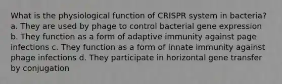 What is the physiological function of CRISPR system in bacteria? a. They are used by phage to control bacterial gene expression b. They function as a form of adaptive immunity against page infections c. They function as a form of innate immunity against phage infections d. They participate in horizontal gene transfer by conjugation