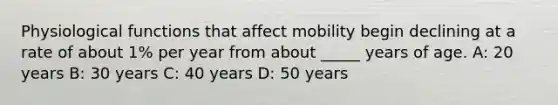 Physiological functions that affect mobility begin declining at a rate of about 1% per year from about _____ years of age. A: 20 years B: 30 years C: 40 years D: 50 years