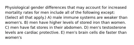 Physiological gender differences that may account for increased mortality rates for men include all of the following except: (Select all that apply.) A) male immune systems are weaker than women's. B) men have higher levels of stored iron than women. C) men have fat stores in their abdomen. D) men's testosterone levels are cardiac protective. E) men's brain cells die faster than women's