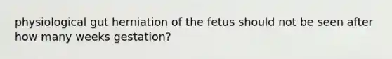 physiological gut herniation of the fetus should not be seen after how many weeks gestation?