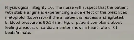 Physiological Integrity 10. The nurse will suspect that the patient with stable angina is experiencing a side effect of the prescribed metoprolol (Lopressor) if the a. patient is restless and agitated. b. blood pressure is 90/54 mm Hg. c. patient complains about feeling anxious. d. cardiac monitor shows a heart rate of 61 beats/minute.