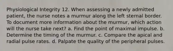 Physiological Integrity 12. When assessing a newly admitted patient, the nurse notes a murmur along the left sternal border. To document more information about the murmur, which action will the nurse take next? a. Find the point of maximal impulse. b. Determine the timing of the murmur. c. Compare the apical and radial pulse rates. d. Palpate the quality of the peripheral pulses.