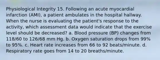 Physiological Integrity 15. Following an acute myocardial infarction (AMI), a patient ambulates in the hospital hallway. When the nurse is evaluating the patient's response to the activity, which assessment data would indicate that the exercise level should be decreased? a. Blood pressure (BP) changes from 118/60 to 126/68 mm Hg. b. Oxygen saturation drops from 99% to 95%. c. Heart rate increases from 66 to 92 beats/minute. d. Respiratory rate goes from 14 to 20 breaths/minute.