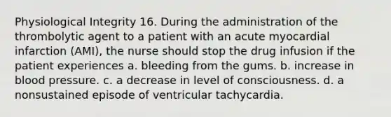 Physiological Integrity 16. During the administration of the thrombolytic agent to a patient with an acute myocardial infarction (AMI), the nurse should stop the drug infusion if the patient experiences a. bleeding from the gums. b. increase in blood pressure. c. a decrease in level of consciousness. d. a nonsustained episode of ventricular tachycardia.