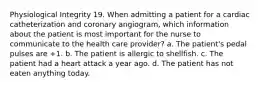 Physiological Integrity 19. When admitting a patient for a cardiac catheterization and coronary angiogram, which information about the patient is most important for the nurse to communicate to the health care provider? a. The patient's pedal pulses are +1. b. The patient is allergic to shellfish. c. The patient had a heart attack a year ago. d. The patient has not eaten anything today.