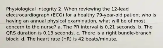 Physiological Integrity 2. When reviewing the 12-lead electrocardiograph (ECG) for a healthy 79-year-old patient who is having an annual physical examination, what will be of most concern to the nurse? a. The PR interval is 0.21 seconds. b. The QRS duration is 0.13 seconds. c. There is a right bundle-branch block. d. The heart rate (HR) is 42 beats/minute.