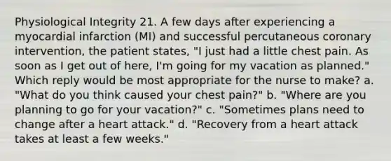 Physiological Integrity 21. A few days after experiencing a myocardial infarction (MI) and successful percutaneous coronary intervention, the patient states, "I just had a little chest pain. As soon as I get out of here, I'm going for my vacation as planned." Which reply would be most appropriate for the nurse to make? a. "What do you think caused your chest pain?" b. "Where are you planning to go for your vacation?" c. "Sometimes plans need to change after a heart attack." d. "Recovery from a heart attack takes at least a few weeks."