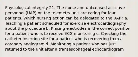 Physiological Integrity 21. The nurse and unlicensed assistive personnel (UAP) on the telemetry unit are caring for four patients. Which nursing action can be delegated to the UAP? a. Teaching a patient scheduled for exercise electrocardiography about the procedure b. Placing electrodes in the correct position for a patient who is to receive ECG monitoring c. Checking the catheter insertion site for a patient who is recovering from a coronary angiogram d. Monitoring a patient who has just returned to the unit after a transesophageal echocardiogram