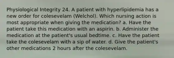 Physiological Integrity 24. A patient with hyperlipidemia has a new order for colesevelam (Welchol). Which nursing action is most appropriate when giving the medication? a. Have the patient take this medication with an aspirin. b. Administer the medication at the patient's usual bedtime. c. Have the patient take the colesevelam with a sip of water. d. Give the patient's other medications 2 hours after the colesevelam.