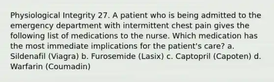 Physiological Integrity 27. A patient who is being admitted to the emergency department with intermittent chest pain gives the following list of medications to the nurse. Which medication has the most immediate implications for the patient's care? a. Sildenafil (Viagra) b. Furosemide (Lasix) c. Captopril (Capoten) d. Warfarin (Coumadin)