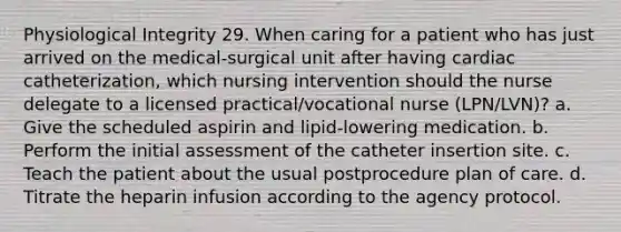 Physiological Integrity 29. When caring for a patient who has just arrived on the medical-surgical unit after having cardiac catheterization, which nursing intervention should the nurse delegate to a licensed practical/vocational nurse (LPN/LVN)? a. Give the scheduled aspirin and lipid-lowering medication. b. Perform the initial assessment of the catheter insertion site. c. Teach the patient about the usual postprocedure plan of care. d. Titrate the heparin infusion according to the agency protocol.