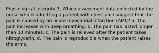 Physiological Integrity 3. Which assessment data collected by the nurse who is admitting a patient with chest pain suggest that the pain is caused by an acute myocardial infarction (AMI)? a. The pain increases with deep breathing. b. The pain has lasted longer than 30 minutes. c. The pain is relieved after the patient takes nitroglycerin. d. The pain is reproducible when the patient raises the arms.