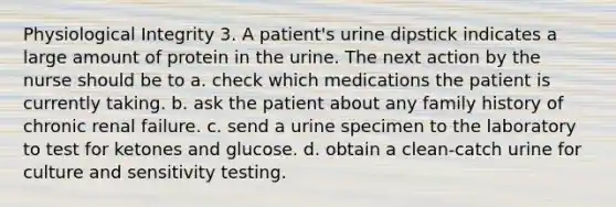 Physiological Integrity 3. A patient's urine dipstick indicates a large amount of protein in the urine. The next action by the nurse should be to a. check which medications the patient is currently taking. b. ask the patient about any family history of chronic renal failure. c. send a urine specimen to the laboratory to test for ketones and glucose. d. obtain a clean-catch urine for culture and sensitivity testing.