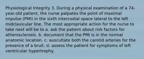 Physiological Integrity 3. During a physical examination of a 74-year-old patient, the nurse palpates the point of maximal impulse (PMI) in the sixth intercostal space lateral to the left midclavicular line. The most appropriate action for the nurse to take next will be to a. ask the patient about risk factors for atherosclerosis. b. document that the PMI is in the normal anatomic location. c. auscultate both the carotid arteries for the presence of a bruit. d. assess the patient for symptoms of left ventricular hypertrophy.