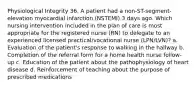 Physiological Integrity 36. A patient had a non-ST-segment-elevation myocardial infarction (NSTEMI) 3 days ago. Which nursing intervention included in the plan of care is most appropriate for the registered nurse (RN) to delegate to an experienced licensed practical/vocational nurse (LPN/LVN)? a. Evaluation of the patient's response to walking in the hallway b. Completion of the referral form for a home health nurse follow-up c. Education of the patient about the pathophysiology of heart disease d. Reinforcement of teaching about the purpose of prescribed medications