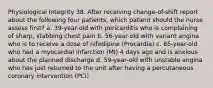 Physiological Integrity 38. After receiving change-of-shift report about the following four patients, which patient should the nurse assess first? a. 39-year-old with pericarditis who is complaining of sharp, stabbing chest pain b. 56-year-old with variant angina who is to receive a dose of nifedipine (Procardia) c. 65-year-old who had a myocardial infarction (MI) 4 days ago and is anxious about the planned discharge d. 59-year-old with unstable angina who has just returned to the unit after having a percutaneous coronary intervention (PCI)