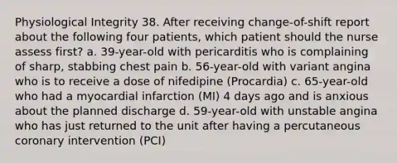 Physiological Integrity 38. After receiving change-of-shift report about the following four patients, which patient should the nurse assess first? a. 39-year-old with pericarditis who is complaining of sharp, stabbing chest pain b. 56-year-old with variant angina who is to receive a dose of nifedipine (Procardia) c. 65-year-old who had a myocardial infarction (MI) 4 days ago and is anxious about the planned discharge d. 59-year-old with unstable angina who has just returned to the unit after having a percutaneous coronary intervention (PCI)