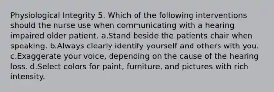 Physiological Integrity 5. Which of the following interventions should the nurse use when communicating with a hearing impaired older patient. a.Stand beside the patients chair when speaking. b.Always clearly identify yourself and others with you. c.Exaggerate your voice, depending on the cause of the hearing loss. d.Select colors for paint, furniture, and pictures with rich intensity.